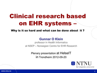 Clinical research based
   on EHR systems –
Why is it so hard and what can be done about it ?


                    Gunnar O Klein
                professor in Health Informatics
         at NSEP – Norwegian Centre for EHR Research


             Plenary presentation at HelseIT
                 in Trondheim 2012-09-20



                                                       1
 