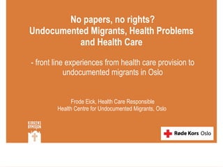 No papers, no rights? Undocumented Migrants, Health Problems  and Health Care  - front line experiences from health care provision to undocumented migrants in Oslo  Frode Eick, Health Care Responsible  Health Centre for Undocumented Migrants, Oslo  