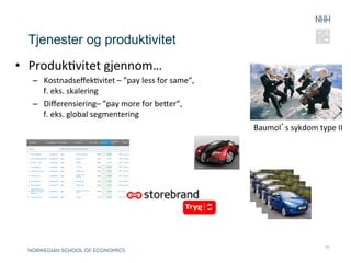 Tjenester og produktivitet
•  ProdukRvitet	
  gjennom…	
  
   –  KostnadseﬀekRvitet	
  –	
  ”pay	
  less	
  for	
  same”,	
  
      f.	
  eks.	
  skalering	
  
   –  Diﬀerensiering–	
  ”pay	
  more	
  for	
  beer”,	
  
      f.	
  eks.	
  global	
  segmentering	
  	
  
                                                                     Baumol’s	
  sykdom	
  type	
  II	
  




                                                                                                 10
 