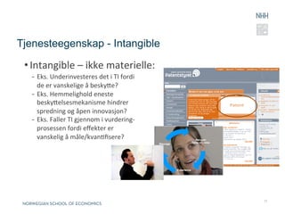 Tjenesteegenskap - Intangible

 • Intangible	
  –	
  ikke	
  materielle:	
  
   -  Eks.	
  Underinvesteres	
  det	
  i	
  TI	
  fordi	
  	
  
      de	
  er	
  vanskelige	
  å	
  beskye?	
  
   -  Eks.	
  Hemmelighold	
  eneste	
  
      beskyelsesmekanisme	
  hindrer	
  
      spredning	
  og	
  åpen	
  innovasjon?	
  
   -  Eks.	
  Faller	
  TI	
  gjennom	
  i	
  vurdering-­‐	
  
      prosessen	
  fordi	
  eﬀekter	
  er	
  	
  
      vanskelig	
  å	
  måle/kvanRﬁsere?	
  


   	
  



                                                                   11
 