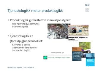 Tjenestelogikk møter produktlogikk

• Produktlogikk	
  gir	
  bestemte	
  innovasjonstyper:	
  
  -  Ikke	
  nødvendigvis	
  samfunns-­‐	
  
     økonomisk	
  gode	
  



• Tjenestelogikk	
  er	
  	
  
  (foreløpig)underutviklet:	
  
  -  Krevende	
  å	
  utvikle	
  	
  
     alternaRv	
  Rl	
  ﬂere	
  hundre	
  	
  
     års	
  etablert	
  logikk	
  




                                                              13
 
