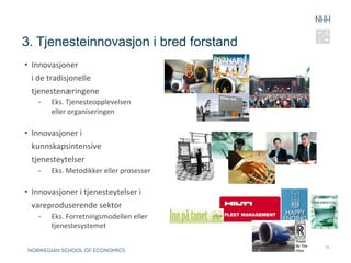 3. Tjenesteinnovasjon i bred forstand
•  Innovasjoner	
  	
  
   i	
  de	
  tradisjonelle	
  
   tjenestenæringene	
  
     -      Eks.	
  Tjenesteopplevelsen	
  
            eller	
  organiseringen	
  

•  Innovasjoner	
  i	
  	
  
   kunnskapsintensive	
  	
  
   tjenesteytelser	
  
     -      Eks.	
  Metodikker	
  eller	
  prosesser	
  
     	
  
•  Innovasjoner	
  i	
  tjenesteytelser	
  i	
  
   vareproduserende	
  sektor	
  
     -      Eks.	
  Forretningsmodellen	
  eller	
  
            tjenestesystemet	
  

                                                           15
 