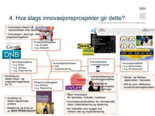 4. Hva slags innovasjonsprosjekter gir dette?
  •  Innovasjon basert på
     merkeverdier eller identitet
  •  Innovasjon i styrings- eller
  organiseringsform

                              Prosessbetingelser
                              •  e.g. Ansatte
                              •  e.g. Nettverk




       Innovasjonsklima                                                            Innovasjonene
                                                   Innovasjonsprosess                                       Innovasjonseffekt
       •  e.g. Kultur                                                              •  Innovasjonstyper
                                                   •  Søk                                                   •  e.g. Økonomiske
       •  e.g. Strategi
                                                   •  Implementering                                        •  e.g. Kundeverdier
       •  e.g. Organisering                                                                 ...

•  Utvikling av                                                                   •  Industrialisering av   •  Sanse- og følelses-
   beste kultur- og                                                                  forretningsmodeller       opplevelser i tjenester
   organiseringspraksis       Eksterne betingelser
   for TI                                                                         •  Overføring av          •  KPI-er som reflekterer
                              •  e.g. Marked                                         forretningsmodeller
                              •  e.g. Regulering                                                               kunde/brukeropplevelsen
                                                                                     mellom næringer

                                                              •  Åpen innovasjon
  •  Utvikling av                                                for tjenester, metoder, systemer
     beste regulerings-                                       •  Innovasjonsmetodikker for immaterielle
     praksis                                                     ideer, materialisering og skalering
  •  Etablering og bruk av                                    •  Ny metodikk som bygger bro
     av åpne infrastrukturer                                     mellom søk og implementering
 