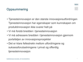 Oppsummering


•  Tjenesteinnovasjon er den største innovasjonsutfordringen
   Tjenesteinnovasjon har egenskaper som kunnskapen om
 produktinnovasjon ikke svarer helt på
•  Vi må forstå bredden i tjenesteinnovasjon
•  Vi må adressere bredden i tjenesteinnovasjon gjennom
 porteføljen av innovasjonsprosjekter
•  Det er klare fellestrekk mellom utfordringene og
   suksessforutsetningene i privat og offentlig
 tjenesteinnovasjon

                                                           23
 