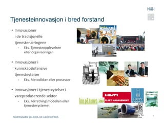 Tjenesteinnovasjon i bred forstand
•  Innovasjoner	
  	
  
   i	
  de	
  tradisjonelle	
  
   tjenestenæringene	
  
     -      Eks.	
  Tjenesteopplevelsen	
  
            eller	
  organiseringen	
  

•  Innovasjoner	
  i	
  	
  
   kunnskapsintensive	
  	
  
   tjenesteytelser	
  
     -      Eks.	
  Metodikker	
  eller	
  prosesser	
  
     	
  
•  Innovasjoner	
  i	
  tjenesteytelser	
  i	
  
   vareproduserende	
  sektor	
  
     -      Eks.	
  Forretningsmodellen	
  eller	
  
            tjenestesystemet	
  

                                                           8
 