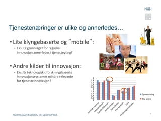 Tjenestenæringer er ulike og annerledes…

• Lite	
  klyngebaserte	
  og	
  ”mobile”:	
  
  -  Eks.	
  Er	
  grunnlaget	
  for	
  regional	
  	
  
     innovasjon	
  annerledes	
  i	
  tjenesteyRng?	
  


• Andre	
  kilder	
  Rl	
  innovasjon:	
  
  -  Eks.	
  Er	
  teknologisk-­‐,	
  forskningsbaserte	
  	
  
     innovasjonssystemer	
  mindre	
  relevante	
  	
               3	
  
     for	
  tjenesteinnovasjon?	
                                 2,8	
  
                                                                  2,6	
  
                                                                  2,4	
  
                                                                  2,2	
  
                                                                    2	
  
                                                                  1,8	
  
                                                                  1,6	
     TjenesteyRng	
  
                                                                  1,4	
  
                                                                  1,2	
     Alle	
  andre	
  
                                                                    1	
  




                                                                                          9
 