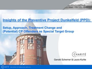 Insights of the Preventive Project Dunkelfeld (PPD):

Setup, Approach, Treatment Change and
(Potential) CP Offenders as Special Target Group




                                                               Gerold Scherner & Laura Kuhle


     U N I IV E R S I ITTÄ TTS M E D I IZZI IN B E R LLI IN
      UN VERS             Ä SMED              N BER        N                                   1
 