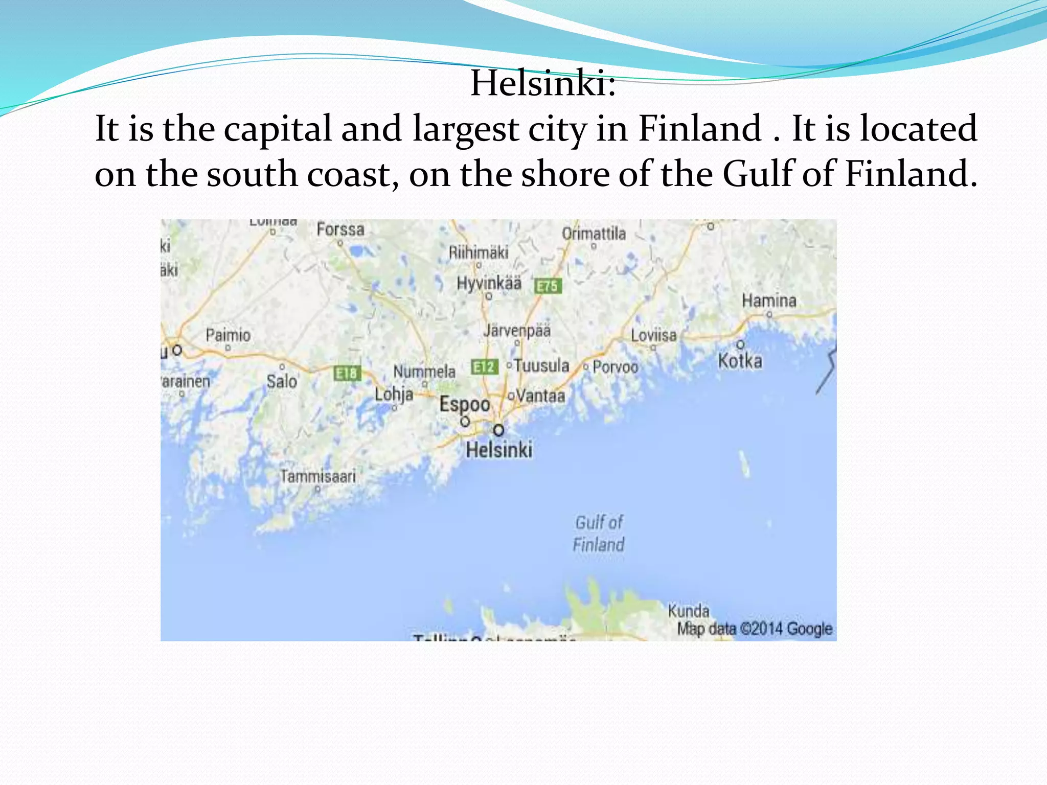 Helsinki:
It is the capital and largest city in Finland . It is located
on the south coast, on the shore of the Gulf of Finland.