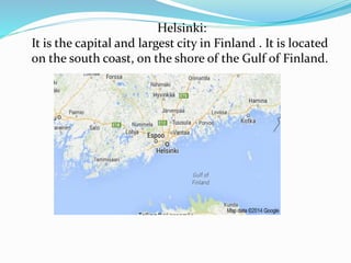 Helsinki:
It is the capital and largest city in Finland . It is located
on the south coast, on the shore of the Gulf of Finland.
 