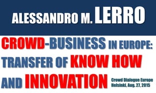CROWD-BUSINESS IN EUROPE:
TRANSFER OF KNOW HOW
AND INNOVATION
ALESSANDRO M.LERRO
Crowd Dialogue Europe
Helsinki, Aug. 27, 2015
 