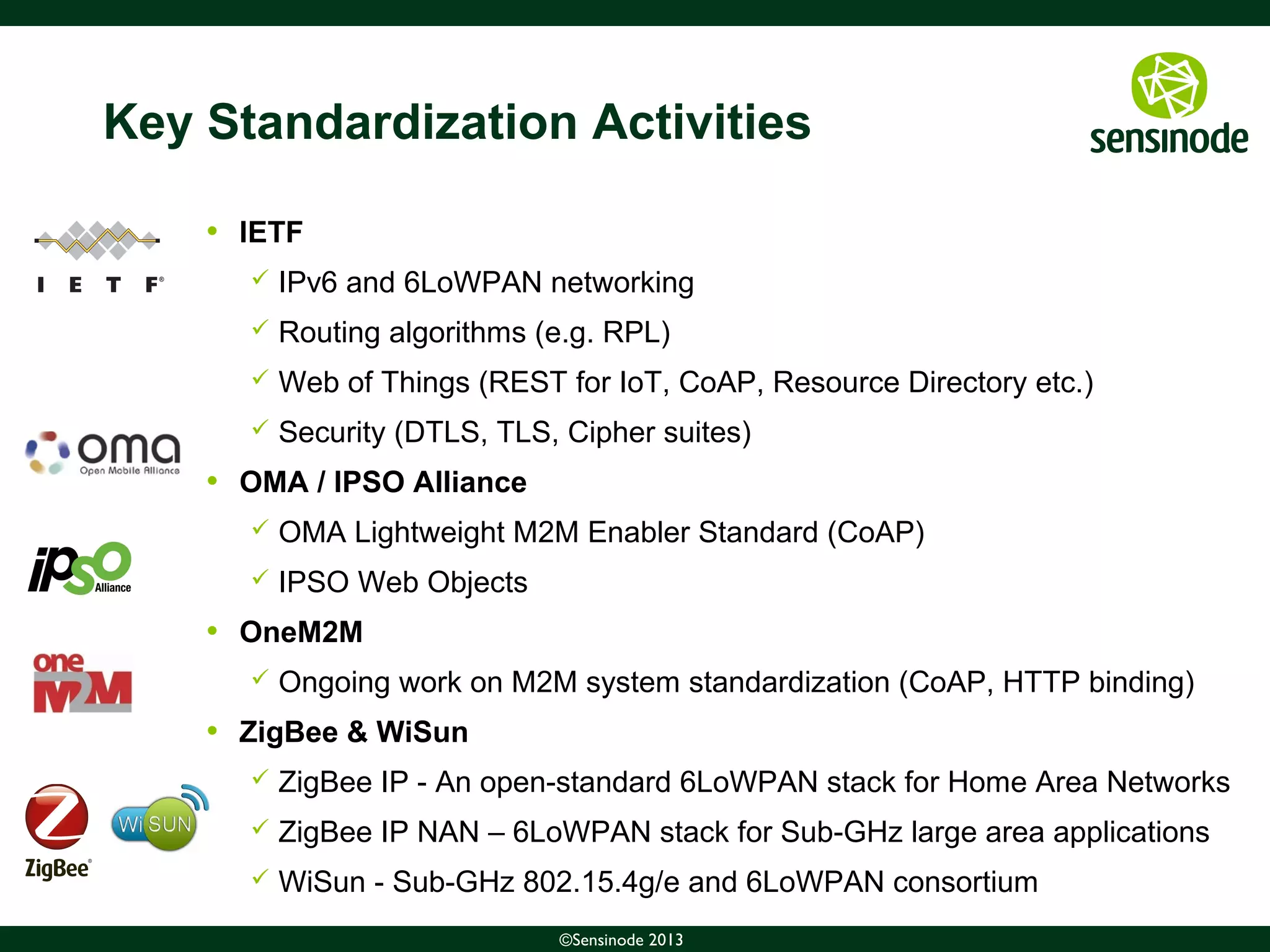 5©Sensinode 2013
Key Standardization Activities
• IETF
 IPv6 and 6LoWPAN networking
 Routing algorithms (e.g. RPL)
 Web of Things (REST for IoT, CoAP, Resource Directory etc.)
 Security (DTLS, TLS, Cipher suites)
• OMA / IPSO Alliance
 OMA Lightweight M2M Enabler Standard (CoAP)
 IPSO Web Objects
• OneM2M
 Ongoing work on M2M system standardization (CoAP, HTTP binding)
• ZigBee & WiSun
 ZigBee IP - An open-standard 6LoWPAN stack for Home Area Networks
 ZigBee IP NAN – 6LoWPAN stack for Sub-GHz large area applications
 WiSun - Sub-GHz 802.15.4g/e and 6LoWPAN consortium
 