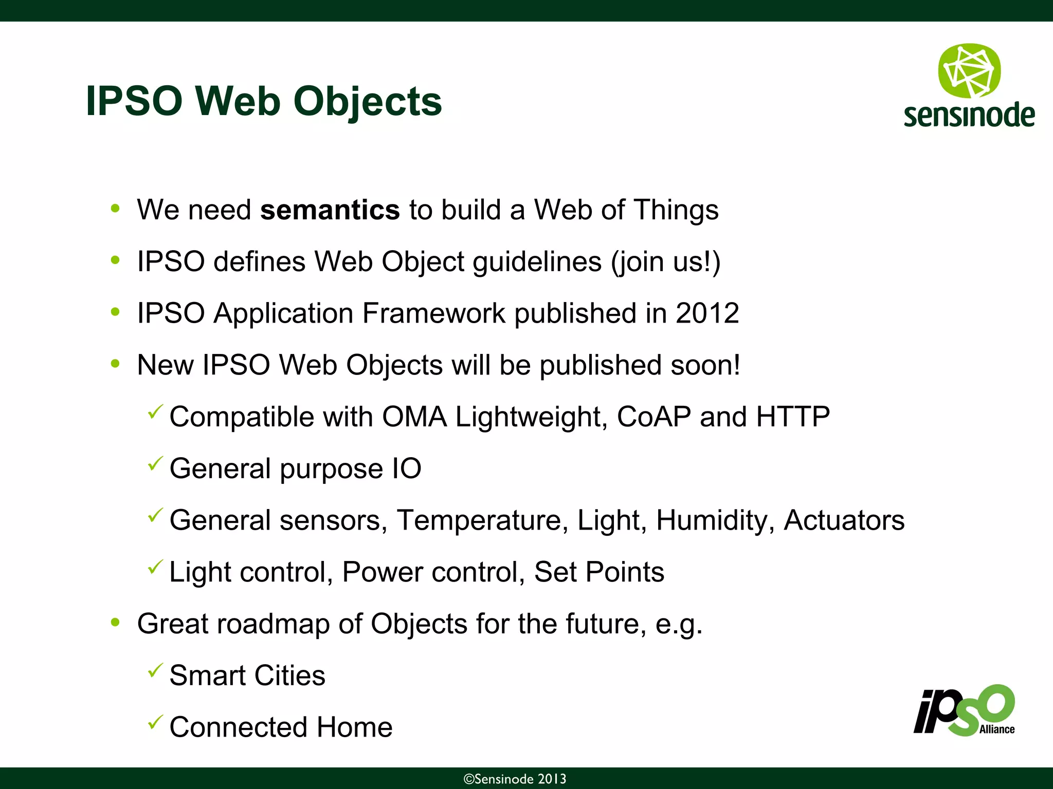 9©Sensinode 2013
IPSO Web Objects
• We need semantics to build a Web of Things
• IPSO defines Web Object guidelines (join us!)
• IPSO Application Framework published in 2012
• New IPSO Web Objects will be published soon!
 Compatible with OMA Lightweight, CoAP and HTTP
 General purpose IO
 General sensors, Temperature, Light, Humidity, Actuators
 Light control, Power control, Set Points
• Great roadmap of Objects for the future, e.g.
 Smart Cities
 Connected Home
 