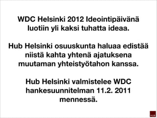 WDC Helsinki 2012 Ideointipäivänä
    luotiin yli kaksi tuhatta ideaa.

Hub Helsinki osuuskunta haluaa edistää
    niistä kahta yhtenä ajatuksena
  muutaman yhteistyötahon kanssa.

    Hub Helsinki valmistelee WDC
    hankesuunnitelman 11.2. 2011
             mennessä.
 