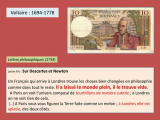 Voltaire : 1694-1778
Lettre XIV : Sur Descartes et Newton
Un Français qui arrive à Londres trouve les choses bien changées en philosophie
comme dans tout le reste. Il a laissé le monde plein, il le trouve vide.
A Paris on voit l’univers composé de tourbillons de matière subtile ; à Londres
on ne voit rien de cela.
[…] A Paris vous vous figurez la Terre faite comme un melon ; à Londres elle est
aplatie, des deux côtés.
Lettres philosophiques (1734)
 