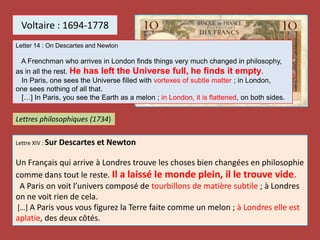 Voltaire : 1694-1778
Lettre XIV : Sur Descartes et Newton
Un Français qui arrive à Londres trouve les choses bien changées en philosophie
comme dans tout le reste. Il a laissé le monde plein, il le trouve vide.
A Paris on voit l’univers composé de tourbillons de matière subtile ; à Londres
on ne voit rien de cela.
[…] A Paris vous vous figurez la Terre faite comme un melon ; à Londres elle est
aplatie, des deux côtés.
Lettres philosophiques (1734)
Letter 14 : On Descartes and Newton
A Frenchman who arrives in London finds things very much changed in philosophy,
as in all the rest. He has left the Universe full, he finds it empty.
In Paris, one sees the Universe filled with vortexes of subtle matter ; in London,
one sees nothing of all that.
[…] In Paris, you see the Earth as a melon ; in London, it is flattened, on both sides.
 