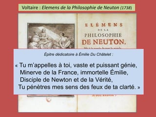 Voltaire : Elemens de la Philosophie de Neuton (1738)
Épitre dédicatoire à Émilie Du Châtelet :
« Tu m’appelles à toi, vaste et puissant génie,
Minerve de la France, immortelle Émilie,
Disciple de Newton et de la Vérité,
Tu pénètres mes sens des feux de ta clarté. »
 