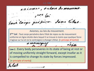L.1 - f.23v
Axiomes, ou lois du mouvement.
1ère Loi : Tout corps persévère dans l’état de repos ou de mouvement
uniforme en ligne droite dans lequel il se trouve à moins que quelque force
n’agisse sur lui et ne le contraigne à changer d’état. [= principe d’inertie]
Law 1 : Every body perseveres in its state of being at rest or
of moving uniformly straight forward, except insofar as it
is compelled to change its state by forces impressed.
[= principle of inertia]
 