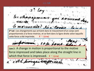 L.1 - f.24
2e Loi : Les changements qui arrivent dans le mouvement d’un corps sont
proportionnels à la force motrice, et se font dans la ligne droite selon laquelle
cette force a été imprimée. F ~ D(mv)
Law 2 : A change in motion is proportional to the motive
force impressed and takes place along the straight line in
which that force is impressed. F ~ D(mv)
 