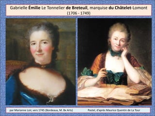 Gabrielle Émilie Le Tonnelier de Breteuil, marquise du Châtelet-Lomont
(1706 - 1749)
par Marianne Loir, vers 1745 (Bordeaux, M. Bx Arts) Pastel, d’après Maurice Quentin de La Tour
 