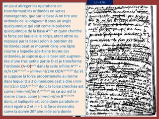L.1 – f.271
on peut abreger les operations en
transformant les ordonées en series
convergentes, que sur la base A on tire une
ordonée de la longueur B sous un angle
quelquonque qui soit come la puisance
quelquonque de la base Am/n et quon cherche
la force par laquelle le corps, etant attiré ou
repousé par la base (selon la position de
lordonée) peut se mouvoir dans une ligne
courbe a laquelle apartiene toutes ces
ordonées, je supose que la base soit augmen-
tée d'une tres petite partie O et je transforme
l'ordonée (A+O)m/n dans la serie infinie Am/n +
m/n OA(m-n)/n + (mm-mn)/2nn OOA(m-2n)/n &c et
je suppose la force proportionelle au terme
dans lequel O a 2 dimensions cest a dire (mm-
mn)/2nn OOA(m-2n)/n donc la force cherchée est
come (mm-mn)/nn A(m-2n)/n ou ce qui est la
meme chose, come (mm-mn)/nn B(m-2n)/m
donc, si lapliquée est celle dune parabole m
etant egale a 2 et n = 1 la force deviendra
come la donée 2B0 ainsi elle sera donée
 