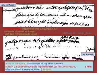 L.1 (Propos. 66 – Cor. 22) – f.235
L.1 (Propos. 66 – Cor. 22) – f.235v
[dans un autre point] quelquonque de lequateur a produit
et enfin que de deux impulsions imprimées dans des lieux quelconques, a faire
elles produiront le meme mouvemt [circulaire]
bien embroüillé quautour d’un autre quelquonque, il est
clair que de lui meme il ne changera
point d’axe ni l’inclinaison de son axe
very confused
to be done
 
