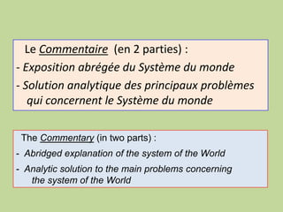 Le Commentaire (en 2 parties) :
- Exposition abrégée du Système du monde
- Solution analytique des principaux problèmes
qui concernent le Système du monde
The Commentary (in two parts) :
- Abridged explanation of the system of the World
- Analytic solution to the main problems concerning
the system of the World
 