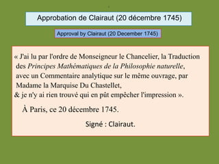 )
Approbation de Clairaut (20 décembre 1745)
« J'ai lu par l'ordre de Monseigneur le Chancelier, la Traduction
des Principes Mathématiques de la Philosophie naturelle,
avec un Commentaire analytique sur le même ouvrage, par
Madame la Marquise Du Chastellet,
& je n'y ai rien trouvé qui en pût empêcher l'impression ».
À Paris, ce 20 décembre 1745.
Signé : Clairaut.
Approval by Clairaut (20 December 1745)
 