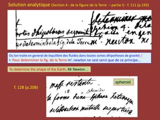 Solution analytique (Section 4 : de la figure de la Terre – partie I) - f. 111 (p.193)
f. 128 (p.208)
Ou lon traite en general de lequilibre des fluides dans toutes sortes dhipotheses de gravite[.]
I- Pour determiner la fig. de la Terre mr. newton ne sest servi que de ce principe…
To determine the shape of the Earth, Mr Newton…
spheroid
 