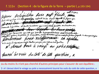f. 111v (Section 4 : de la figure de la Terre – partie I, p.193-194)
ou du moins ils n’ont pas cherché d’autres principes pour s’assurer de son équilibre[.]
2- mr cleraut dont le voiage au pole a necessairemt tourné les vuës du coté de cette question, a
 