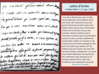 Lettre d’Emilie
à l’abbé Sallier (~ 1er sept. 1749)
J’use de la liberté que vous m’avés
donné Monsieur de remettre entre
vos mains des manuscrits que j’ay
grand interet qui restent aprés moi,
jespere bien que je vous remercierai
encore de ce service et que mes
couches, dont je n’attens que le
moment, ne seront pas aussi funestes
que je le crains, je vous suplierai de
vouloir bien mettre un numero a ces
manuscrits et les faire enregistrer afin
qu’ils ne soient pas perdus, Mr de
Voltaire qui est ici avec moi vous fait
les plus tendres complimens, et moi je
vous reitere Monsieur les asurances
des sentimens avec lesquels je ne
cesserai jamais d’etre votre tres
humble et tres obeissante servante
Breteuil du Chastellet
 