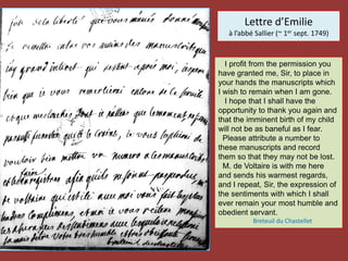 Lettre d’Emilie
à l’abbé Sallier (~ 1er sept. 1749)
I profit from the permission you
have granted me, Sir, to place in
your hands the manuscripts which
I wish to remain when I am gone.
I hope that I shall have the
opportunity to thank you again and
that the imminent birth of my child
will not be as baneful as I fear.
Please attribute a number to
these manuscripts and record
them so that they may not be lost.
M. de Voltaire is with me here
and sends his warmest regards,
and I repeat, Sir, the expression of
the sentiments with which I shall
ever remain your most humble and
obedient servant.
Breteuil du Chastellet
 