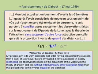 « Avertissement » de Clairaut (17 mai 1749)
[…] Mon but actuel est uniquement d’avertir les Géomètres
[…] qu’après l’avoir considérée de nouveau sous un point de
vûe qui n’avoit encore été envisagé de personne, je suis
parvenu à concilier assez exactement les observations faites
sur le mouvement de l’Apogée de la Lune, avec la théorie de
l’attraction, sans supposer d’autre force attractive que celle
qui suit la proportion inverse du quarré des distances […].
“Notice“ by M. Clairaut, 17 May 1749
My present aim is to warn scientists that, after having considered the question
from a point of view never before envisaged, I have succeeded in closely
reconciling the observations made on the movement of the Moon with the
theory of gravity, and this without introducing any other gravitation force than
that proportional to the inverse square of the distances
F(r) ~ 1/r2 + b/r4
 