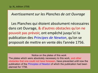Avertissement sur les Planches de cet Ouvrage
Les Planches qui étoient absolument nécessaires
dans cet Ouvrage, & d’autres obstacles qu’on ne
pouvoit pas prévoir, ont empêché jusqu’ici la
publication des Principes de Newton, qu’on se
proposoit de mettre en vente dès l’année 1756.
(p. XL, édition 1759)
Notice on the plates of this work
The plates which were absolutely necessary to this work, and other
obstacles that one could not have foreseen, have prevented until now the
publication of the Principles of Newton of which the publication had been
planned for 1756.
 