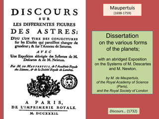 Maupertuis
(1698-1759)
Discours… (1732)
Dissertation
on the various forms
of the planets;
with an abridged Exposition
on the Systems of M. Descartes
and M. Newton.
by M. de Maupertuis,
of the Royal Academy of Science
(Paris),
and the Royal Society of London
 