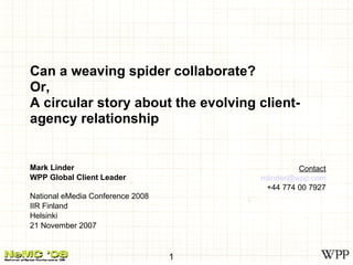 Can a weaving spider collaborate? Or, A circular story about the evolving client-agency relationship Mark Linder WPP Global Client Leader National eMedia Conference 2008 IIR Finland Helsinki 21 November 2007 Contact [email_address] +44 774 00 7927 