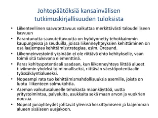 Johtopäätöksiä kansainvälisen
tutkimuskirjallisuuden tuloksista
• Liikenteellinen saavutettavuus vaikuttaa merkittävästi taloudelliseen
kasvuun
• Parantunutta saavutettavuutta on hyödynnetty tehokkaimmin
kaupungeissa ja seuduilla, joissa liikenneyhteyksien kehittäminen on
osa laajempaa kehittämisstrategiaa, esim. Öresund.
• Liikenneinvestointi yksinään ei ole riittävä ehto kehitykselle, vaan
toimii sitä tukevana elementtinä.
• Paras kehityspotentiaali saadaan, kun liikenneyhteys liittää alueet
tiiviimmin yhdeksi toiminnalliseksi, riittävän väestöpotentiaalin
työssäkäyntialueeksi.
• Nopeampi rata tuo kehittämismahdollisuuksia asemille, joista on
luotu liikenteen solmukohtia.
• Aseman vaikutusalueelle tehokasta maankäyttöä, uutta
yritystoimintaa, palveluita, asukkaita sekä maan arvon ja vuokrien
nousua.
• Nopeat junayhteydet johtavat yleensä keskittymiseen ja laajemman
alueen sisäiseen uusjakoon.
 