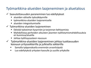 Työmarkkina-alueiden laajeneminen ja aluetalous
 Saavutettavuuden paraneminen luo edellytykset
 alueiden väliselle työssäkäynnille
 työmarkkina-alueiden laajenemiselle
 alueiden integroitumiselle
 Työmarkkina-alueiden laajeneminen
 Edistää työvoiman kysynnän ja tarjonnan kohtaamista
 Mahdollistaa perheiden aikuisten jäsenten työllistymismahdollisuuksia
eri kunnissa/alueilla
 Johtaa työllisyysasteen nousuun
 Työmarkkina-alueiden laajeneminen johtaa tuottavuuden
kasvuun yrityssektorilla ja julkisella sektorilla
 Samalla työpanoksella enemmän arvonlisäystä
 Luo edellytyksiä yritysten kasvulle ja uusille yrityksille
 