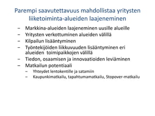Parempi saavutettavuus mahdollistaa yritysten
liiketoiminta-alueiden laajeneminen
− Markkina-alueiden laajeneminen uusille alueille
− Yritysten verkottuminen alueiden välillä
− Kilpailun lisääntyminen
− Työntekijöiden liikkuvuuden lisääntyminen eri
alueiden toimipaikkojen välillä
− Tiedon, osaamisen ja innovaatioiden leviäminen
‒ Matkailun potentiaali
‒ Yhteydet lentokentille ja satamiin
‒ Kaupunkimatkailu, tapahtumamatkailu, Stopover-matkailu
 
