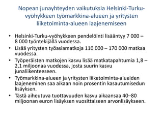 Nopean junayhteyden vaikutuksia Helsinki-Turku-
vyöhykkeen työmarkkina-alueen ja yritysten
liiketoiminta-alueen laajenemiseen
• Helsinki-Turku-vyöhykkeen pendelöinti lisääntyy 7 000 –
8 000 työntekijällä vuodessa.
• Lisää yritysten työasiamatkoja 110 000 – 170 000 matkaa
vuodessa.
• Työperäisten matkojen kasvu lisää matkatapahtumia 1,8 –
2,1 miljoonaa vuodessa, josta suurin kasvu
junaliikenteeseen.
• Työmarkkina-alueen ja yritysten liiketoiminta-alueiden
laajeneminen saa aikaan noin prosentin kasautumisedun
lisäyksen.
• Tästä aiheutuva tuottavuuden kasvu aikaansaa 40–80
miljoonan euron lisäyksen vuosittaiseen arvonlisäykseen.
 