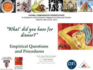 EATING: COMPARATIVE PERSPECTIVES
           A Colloquium at the Helsinki Collegium for Advanced Studies
                            Helsinki, May 23-25, 2012




“What’ did you have for dinner?“

    Empirical Questions
      and Procedures

                            Prof. Jean-Pierre Poulain
                                sociologue et anthropologue
                                 Chair of Food Studies:
                                 Foods, Cultures and Health
                             Taylor’s-Toulouse University Center
 