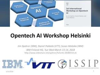 Jim Spohrer (IBM), Daniel Pakkala (VTT), Susan Malaika (IBM)
IBM Finland HQ, Tue-Wed March 13-14, 2018
http://www.slideshare.net/spohrer/helsinki-20180314-v6
3/13/2018 1
Opentech AI Workshop Helsinki
 