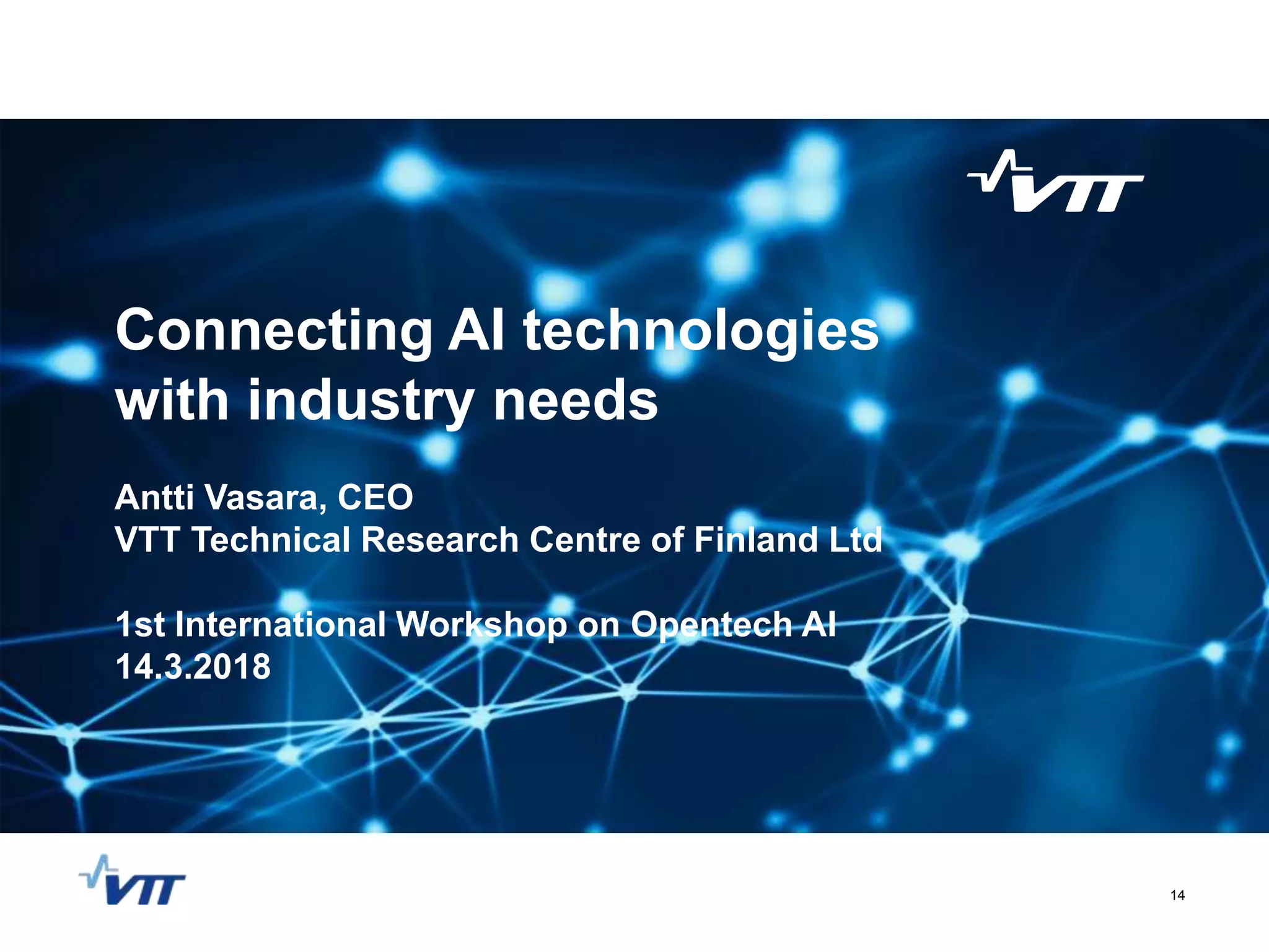 Connecting AI technologies
with industry needs
Antti Vasara, CEO
VTT Technical Research Centre of Finland Ltd
1st International Workshop on Opentech AI
14.3.2018
14
 