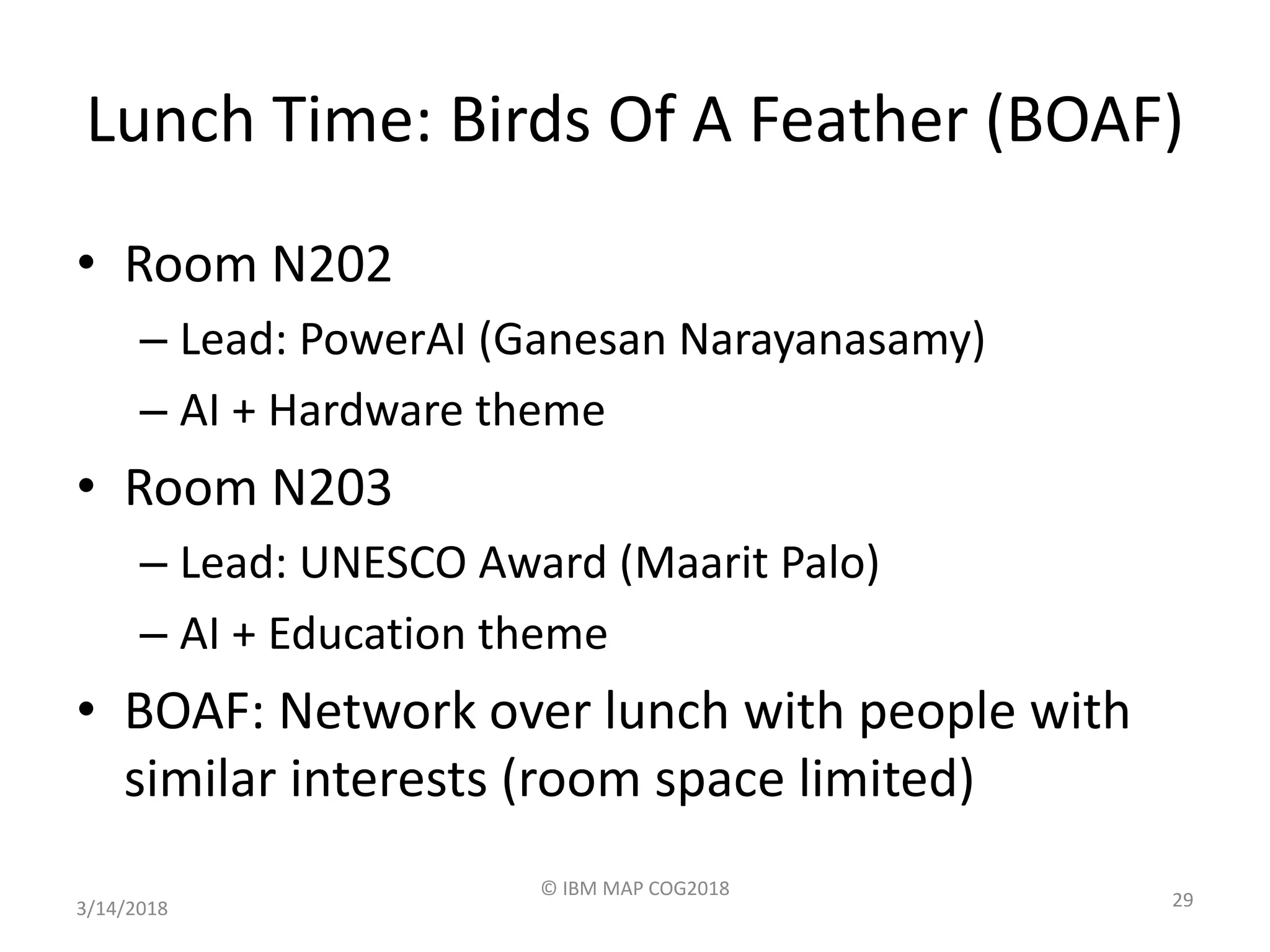 Lunch Time: Birds Of A Feather (BOAF)
• Room N202
– Lead: PowerAI (Ganesan Narayanasamy)
– AI + Hardware theme
• Room N203
– Lead: UNESCO Award (Maarit Palo)
– AI + Education theme
• BOAF: Network over lunch with people with
similar interests (room space limited)
3/14/2018
© IBM MAP COG2018
29
 