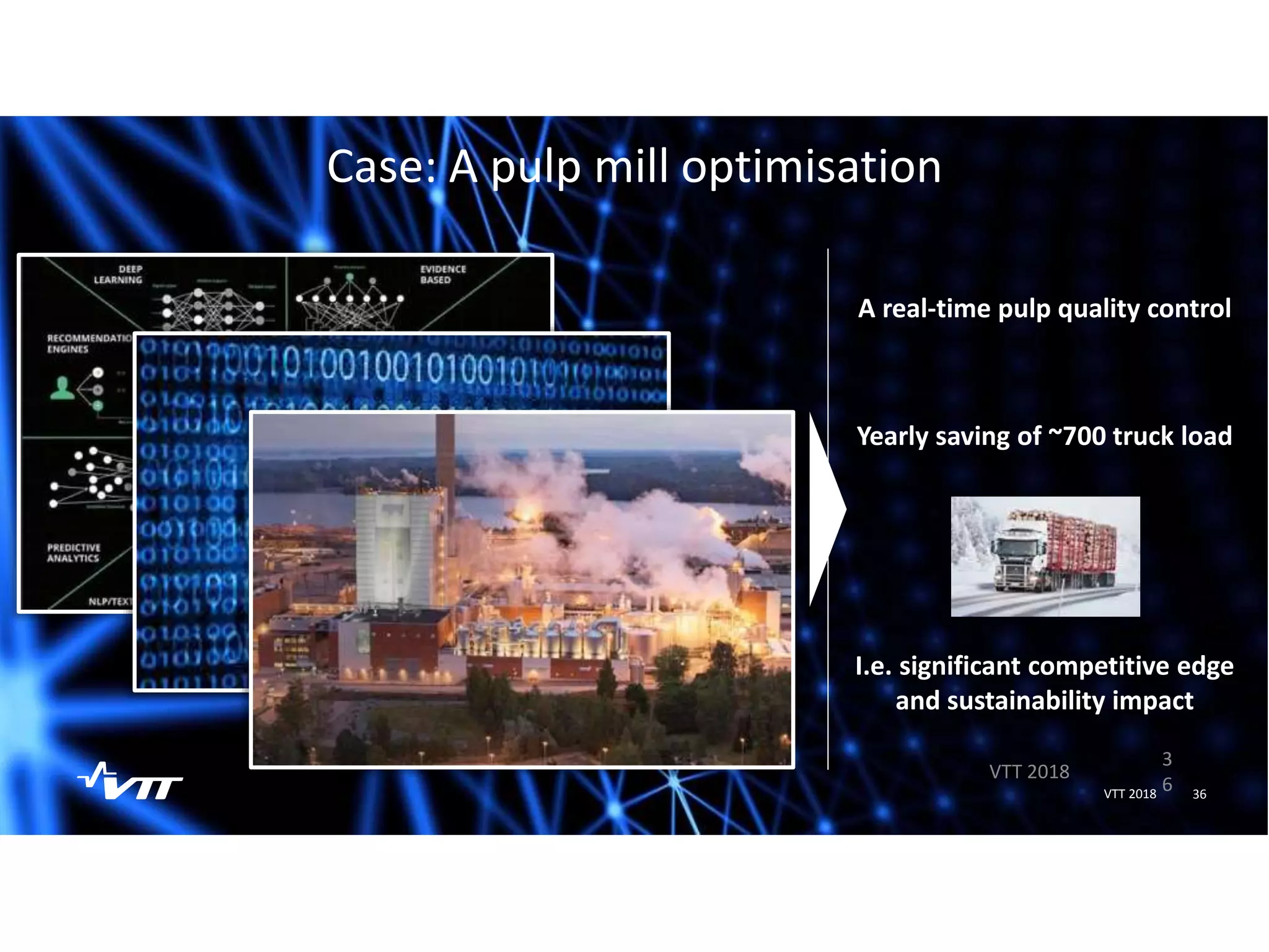 3
6
VTT 2018
36VTT 2018
Case: A pulp mill optimisation
A real-time pulp quality control
Yearly saving of ~700 truck load
I.e. significant competitive edge
and sustainability impact
 