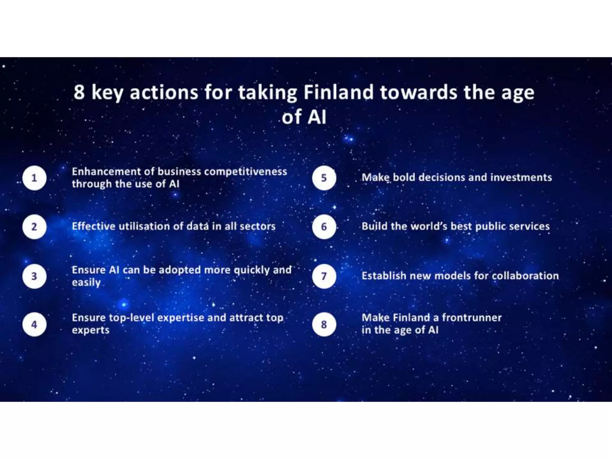 Enhancement of business competitiveness
through the use of AI
1
Effective utilisation of data in all sectors2
Ensure AI can be adopted more quickly and
easily3
Ensure top-level expertise and attract top
experts4
Make bold decisions and investments5
Build the world’s best public services6
Establish new models for collaboration7
Make Finland a frontrunner
in the age of AI8
8 key actions for taking Finland towards the age
of AI
 