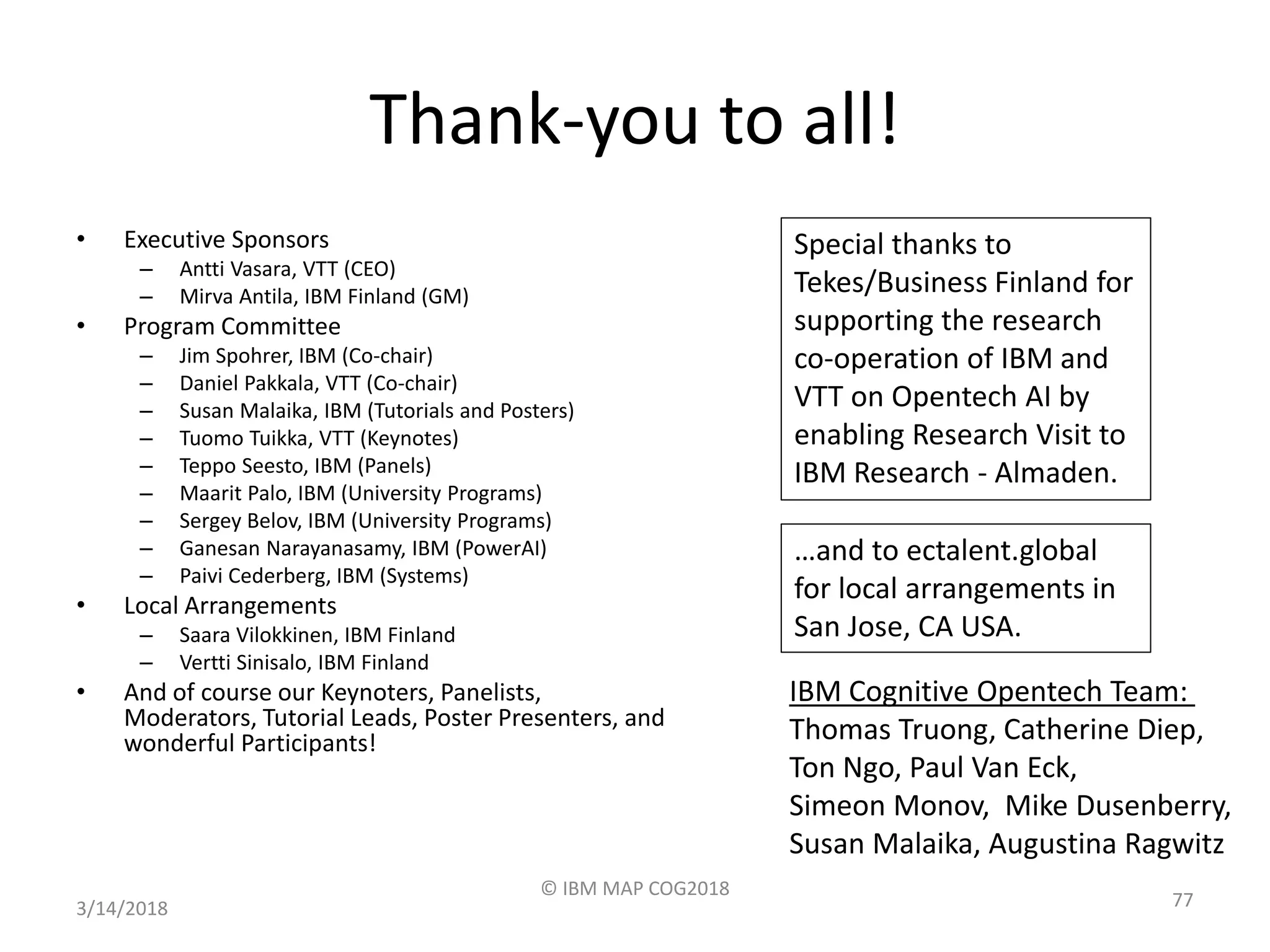 Thank-you to all!
• Executive Sponsors
– Antti Vasara, VTT (CEO)
– Mirva Antila, IBM Finland (GM)
• Program Committee
– Jim Spohrer, IBM (Co-chair)
– Daniel Pakkala, VTT (Co-chair)
– Susan Malaika, IBM (Tutorials and Posters)
– Tuomo Tuikka, VTT (Keynotes)
– Teppo Seesto, IBM (Panels)
– Maarit Palo, IBM (University Programs)
– Sergey Belov, IBM (University Programs)
– Ganesan Narayanasamy, IBM (PowerAI)
– Paivi Cederberg, IBM (Systems)
• Local Arrangements
– Saara Vilokkinen, IBM Finland
– Vertti Sinisalo, IBM Finland
• And of course our Keynoters, Panelists,
Moderators, Tutorial Leads, Poster Presenters, and
wonderful Participants!
3/14/2018
© IBM MAP COG2018
77
Special thanks to
Tekes/Business Finland for
supporting the research
co-operation of IBM and
VTT on Opentech AI by
enabling Research Visit to
IBM Research - Almaden.
…and to ectalent.global
for local arrangements in
San Jose, CA USA.
IBM Cognitive Opentech Team:
Thomas Truong, Catherine Diep,
Ton Ngo, Paul Van Eck,
Simeon Monov, Mike Dusenberry,
Susan Malaika, Augustina Ragwitz
 