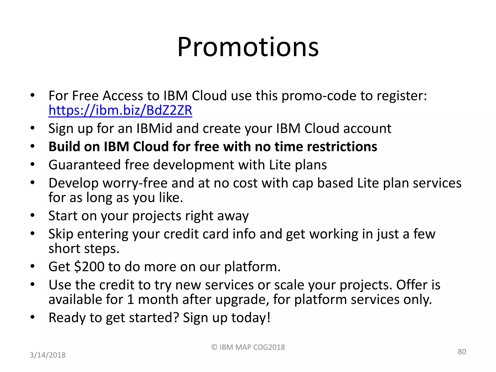 Promotions
• For Free Access to IBM Cloud use this promo-code to register:
https://ibm.biz/BdZ2ZR
• Sign up for an IBMid and create your IBM Cloud account
• Build on IBM Cloud for free with no time restrictions
• Guaranteed free development with Lite plans
• Develop worry-free and at no cost with cap based Lite plan services
for as long as you like.
• Start on your projects right away
• Skip entering your credit card info and get working in just a few
short steps.
• Get $200 to do more on our platform.
• Use the credit to try new services or scale your projects. Offer is
available for 1 month after upgrade, for platform services only.
• Ready to get started? Sign up today!
3/14/2018
© IBM MAP COG2018
80
 