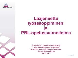 Laajennettu työssäoppiminen  ja  PBL-opetussuunnitelma Rovaniemen koulutuskuntayhtymä Lapin ammattiopisto, palvelualat Sosiaali- ja terveysalan perustutkinto Anna-Leena Heikkilä 23.11.2011 