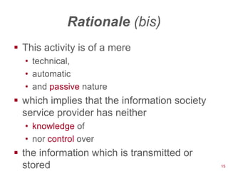 Rationale (bis)
 This activity is of a mere
  • technical,
  • automatic
  • and passive nature
 which implies that the information society
  service provider has neither
  • knowledge of
  • nor control over
 the information which is transmitted or
  stored                                       15
 