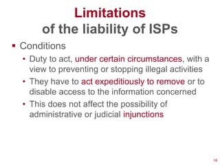 Limitations
       of the liability of ISPs
 Conditions
  • Duty to act, under certain circumstances, with a
    view to preventing or stopping illegal activities
  • They have to act expeditiously to remove or to
    disable access to the information concerned
  • This does not affect the possibility of
    administrative or judicial injunctions




                                                        16
 